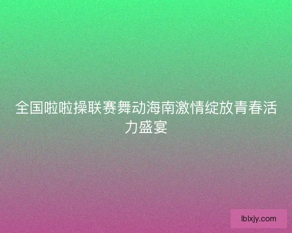 全国啦啦操联赛舞动海南激情绽放青春活力盛宴