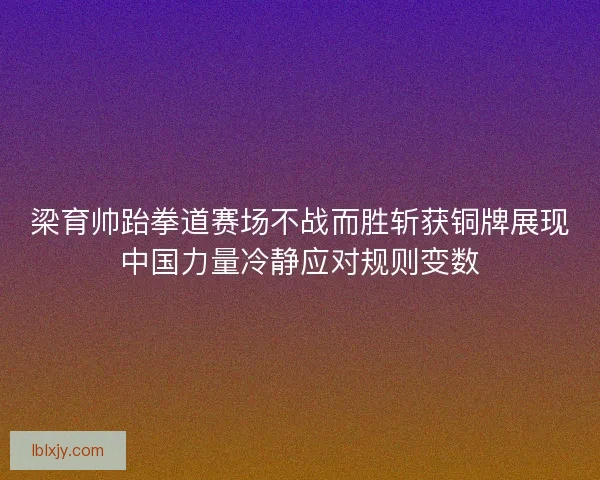 梁育帅跆拳道赛场不战而胜斩获铜牌展现中国力量冷静应对规则变数