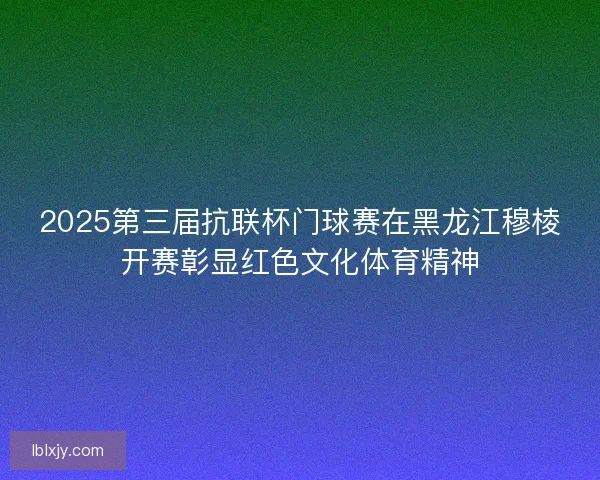 2025第三届抗联杯门球赛在黑龙江穆棱开赛彰显红色文化体育精神