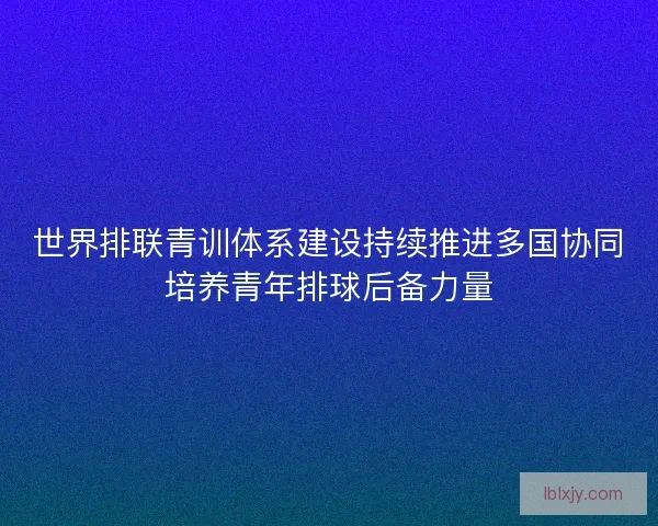 世界排联青训体系建设持续推进多国协同培养青年排球后备力量