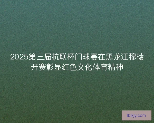 2025第三届抗联杯门球赛在黑龙江穆棱开赛彰显红色文化体育精神