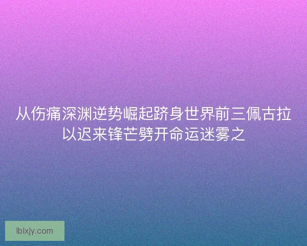 从伤痛深渊逆势崛起跻身世界前三佩古拉以迟来锋芒劈开命运迷雾之